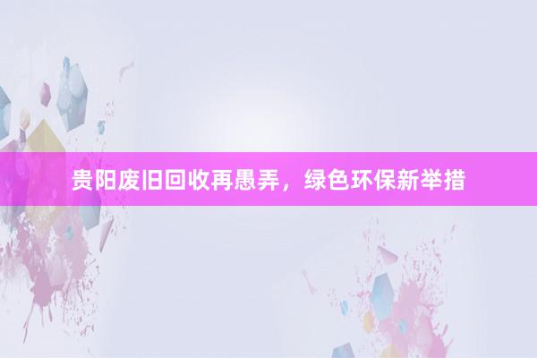 贵阳废旧回收再愚弄，绿色环保新举措