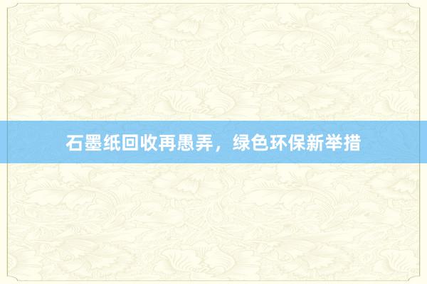 石墨纸回收再愚弄，绿色环保新举措