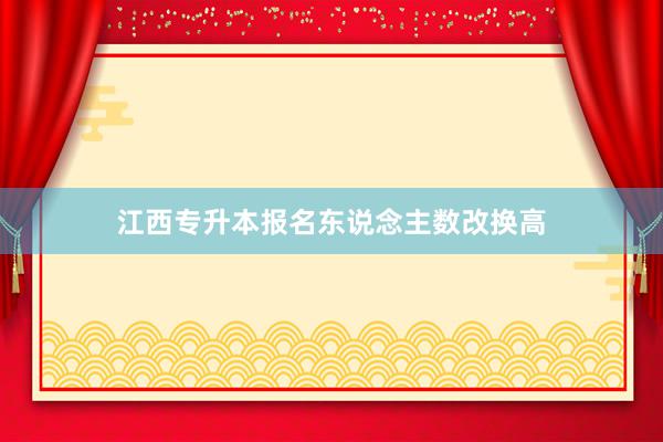 江西专升本报名东说念主数改换高