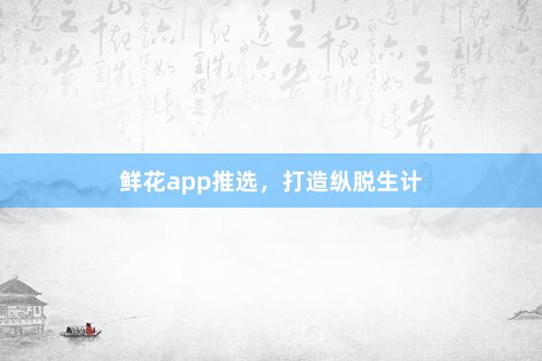鲜花app推选，打造纵脱生计